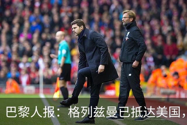 巴黎人报：格列兹曼已抵达美国，他将正式开启在奥兰多城的新征程
